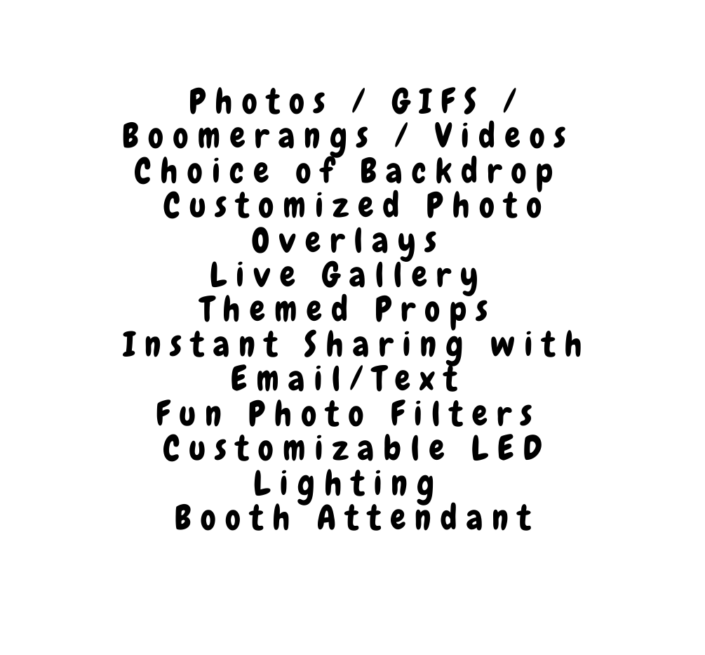 Photos GIFS Boomerangs Videos Choice of Backdrop Customized Photo Overlays Live Gallery Themed Props Instant Sharing with Email Text Fun Photo Filters Customizable LED Lighting Booth Attendant